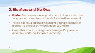 3. Bio Mass and Bio Gas
• Bio-Gas: The main source for production of bio-gas is wet cow
dung (gobar) or wet livestock waste (or even Human waste).
• The bio-gas has a particular significance in India because of
large cattle population, which is about 250 million.
• Some other sources of bio-gas are: Sewage, Crop residue,
vegetable waste, poultry waste, algae etc.
46
 