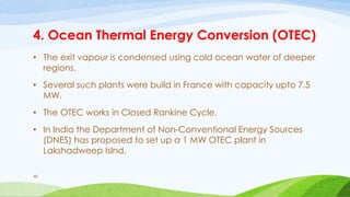 4. Ocean Thermal Energy Conversion (OTEC)
• The exit vapour is condensed using cold ocean water of deeper
regions.
• Several such plants were build in France with capacity upto 7.5
MW.
• The OTEC works in Closed Rankine Cycle.
• In India the Department of Non-Conventional Energy Sources
(DNES) has proposed to set up a 1 MW OTEC plant in
Lakshadweep Islnd.
48
 