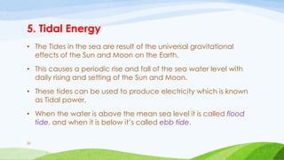 5. Tidal Energy
• The Tides in the sea are result of the universal gravitational
effects of the Sun and Moon on the Earth.
• This causes a periodic rise and fall of the sea water level with
daily rising and setting of the Sun and Moon.
• These tides can be used to produce electricity which is known
as Tidal power.
• When the water is above the mean sea level it is called flood
tide, and when it is below it’s called ebb tide.
50
 