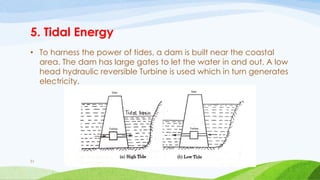 5. Tidal Energy
• To harness the power of tides, a dam is built near the coastal
area. The dam has large gates to let the water in and out. A low
head hydraulic reversible Turbine is used which in turn generates
electricity.
51
 