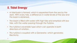 5. Tidal Energy
• A tidal basin is formed, which is separated from the sea by the
dam. With every tide, a difference in water levels of the sea and
the basin is obtained.
• The basin is filled with water with high tide and emptied with low
tide, with the water passing through the Turbine.
• The turbine is reversible type which can operate in both
directions of rotation.
• The turbine is coupled with a Generator, which generates
Electricity.
52
 