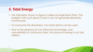 5. Tidal Energy
• The tidal plant shown in figure is called as Single Basin Plant. The
problem with such plants is that it can not generate electricity
continuously.
• To overcome this drawback, two basin plants can be used.
• Due to the absence of cost effective technology, and
unavailability of continuous tides, this source of energy is not fully
utilized.
53
 