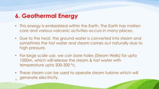 6. Geothermal Energy
• This energy is embedded within the Earth. The Earth has molten
core and various volcanic activities occurs in many places.
• Due to the heat, the ground water is converted into steam and
sometimes the hot water and steam comes out naturally due to
high pressure.
• For large scale use, we can bore holes (Steam Wells) for upto
1000m, which will release the steam & hot water with
temperature upto 200-300 ºc.
• These steam can be used to operate steam turbine which will
generate electricity.
54
 