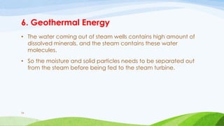 6. Geothermal Energy
• The water coming out of steam wells contains high amount of
dissolved minerals, and the steam contains these water
molecules.
• So the moisture and solid particles needs to be separated out
from the steam before being fed to the steam turbine.
56
 