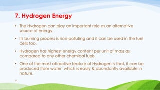 7. Hydrogen Energy
• The Hydrogen can play an important role as an alternative
source of energy.
• Its burning process is non-polluting and it can be used in the fuel
cells too.
• Hydrogen has highest energy content per unit of mass as
compared to any other chemical fuels.
• One of the most attractive feature of Hydrogen is that, it can be
produced from water which is easily & abundantly available in
nature.
57
 