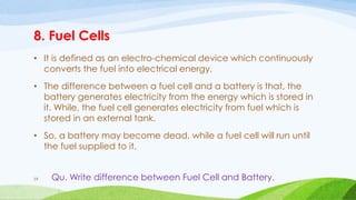 8. Fuel Cells
• It is defined as an electro-chemical device which continuously
converts the fuel into electrical energy.
• The difference between a fuel cell and a battery is that, the
battery generates electricity from the energy which is stored in
it. While, the fuel cell generates electricity from fuel which is
stored in an external tank.
• So, a battery may become dead, while a fuel cell will run until
the fuel supplied to it.
59 Qu. Write difference between Fuel Cell and Battery.
 