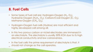 8. Fuel Cells
• Some types of fuel cell are: Hydrogen-Oxygen (H2, O2),
Hydrazine-Oxygen (N2H4, O2), Carbon/Coal-Oxygen (C, O2),
Methane-Oxygen (CH4, O2).
• Hydrogen-Oxygen fuel cells (Hydrox) are most efficient and
highly developed cell among all.
• In this two porous carbon or nickel electrodes are immersed in
an electrolyte. The electrolyte is usually 30% KOH due to its high
electrical conductivity and low corrosiveness.
• In the fuel cells the prime requirement of electrolyte is that, it
should not change as the cell operates.
60
 