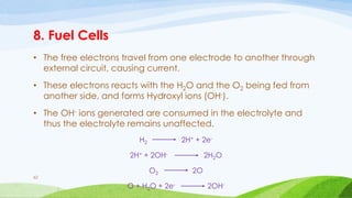 8. Fuel Cells
• The free electrons travel from one electrode to another through
external circuit, causing current.
• These electrons reacts with the H2O and the O2 being fed from
another side, and forms Hydroxyl ions (OH-).
• The OH- ions generated are consumed in the electrolyte and
thus the electrolyte remains unaffected.
H2 2H+ + 2e-
2H+ + 2OH- 2H2O
O2 2O
O + H2O + 2e- 2OH-
62
 