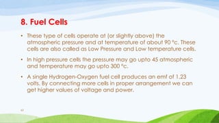 8. Fuel Cells
• These type of cells operate at (or slightly above) the
atmospheric pressure and at temperature of about 90 ºc. These
cells are also called as Low Pressure and Low temperature cells.
• In high pressure cells the pressure may go upto 45 atmospheric
and temperature may go upto 300 ºc.
• A single Hydrogen-Oxygen fuel cell produces an emf of 1.23
volts. By connecting more cells in proper arrangement we can
get higher values of voltage and power.
63
 
