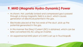 9. MHD (Magneto Hydro-Dynamic) Power
• As shown, Hot, partially ionised and compressed gas is passed
through a strong magnetic field in a duct, which causes
generation of electrical potential in the gas.
• Electrodes placed at the two ends of the duct, pick up the
potential generated in the gas.
• In this manner the Direct Current (DC) is obtained, which can be
later converted into AC using an inverter.
• An experimental MHD plant of 5 MW is set up in Tiruchirapalli.
67
 