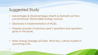 Suggested Study
• Advantages & Disadvantages (Merits & Demerits )of Non-
conventional / Renewable energy sources.
• Obstacles in implementation of NCES.
• Prepare answers of previous year’s questions and questions
given in the book.
• Note: Energy Storage (of Solar, Wind etc.) will be studied in
upcoming units.
68
 