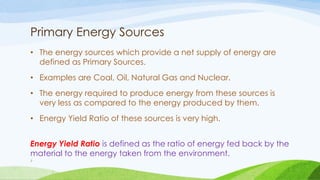 Primary Energy Sources
• The energy sources which provide a net supply of energy are
defined as Primary Sources.
• Examples are Coal, Oil, Natural Gas and Nuclear.
• The energy required to produce energy from these sources is
very less as compared to the energy produced by them.
• Energy Yield Ratio of these sources is very high.
Energy Yield Ratio is defined as the ratio of energy fed back by the
material to the energy taken from the environment.
7
 