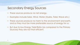 Secondary Energy Sources
• These sources produce no net energy.
• Examples include Solar, Wind, Water (Hydro, Tidal, Wave etc.)
• These sources produce no harm to the environment and earth,
and so they must be more preferable source of energy for us.
• But due to low Energy Yield Ratio (as compared to the Primary
Sources) they are not that efficient.
8
 