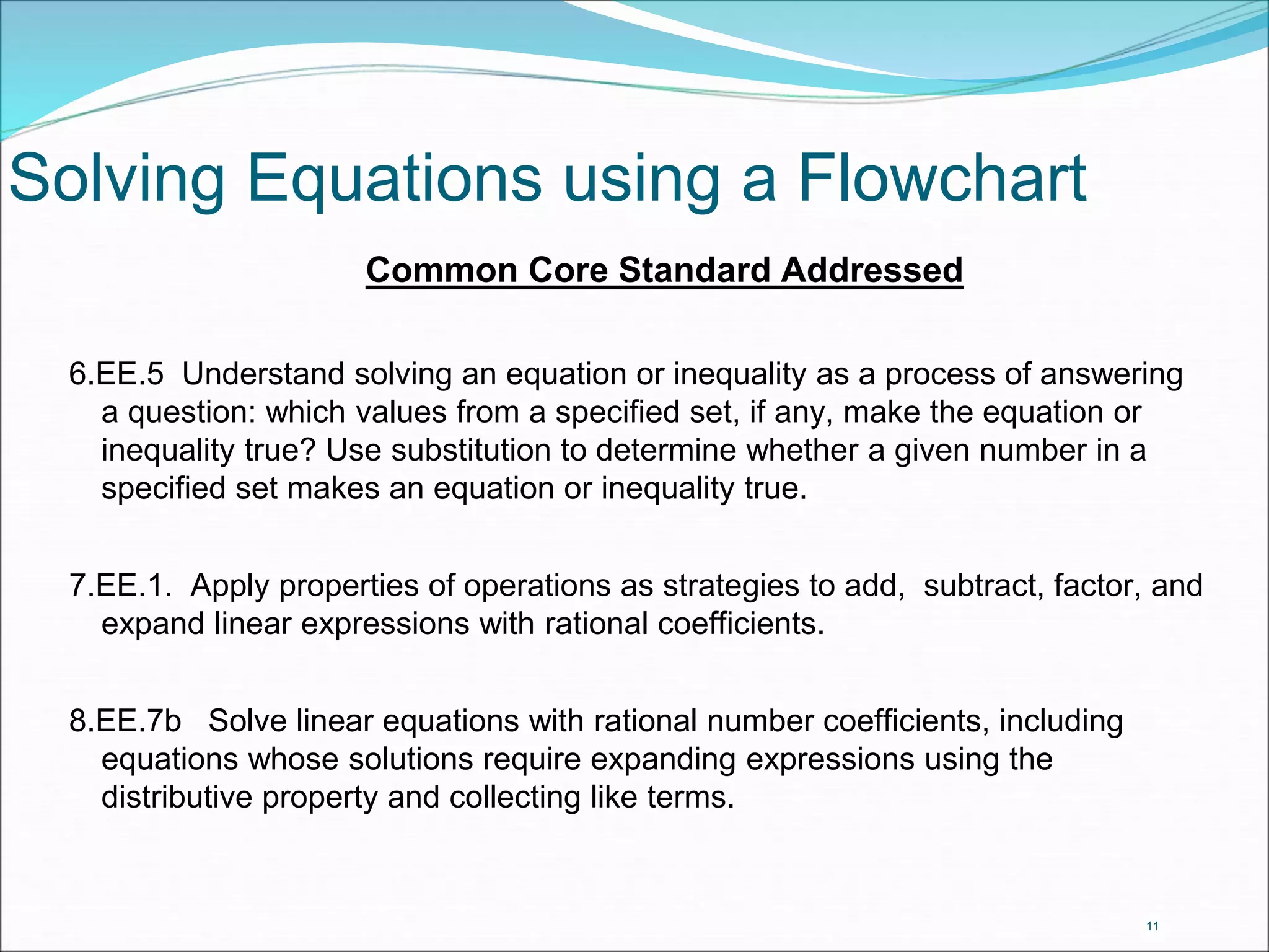 Solving Equations using a Flowchart 
Common Core Standard Addressed 
6.EE.5 Understand solving an equation or inequality as a process of answering 
a question: which values from a specified set, if any, make the equation or 
inequality true? Use substitution to determine whether a given number in a 
specified set makes an equation or inequality true. 
7.EE.1. Apply properties of operations as strategies to add, subtract, factor, and 
expand linear expressions with rational coefficients. 
8.EE.7b Solve linear equations with rational number coefficients, including 
equations whose solutions require expanding expressions using the 
distributive property and collecting like terms. 
11 
 