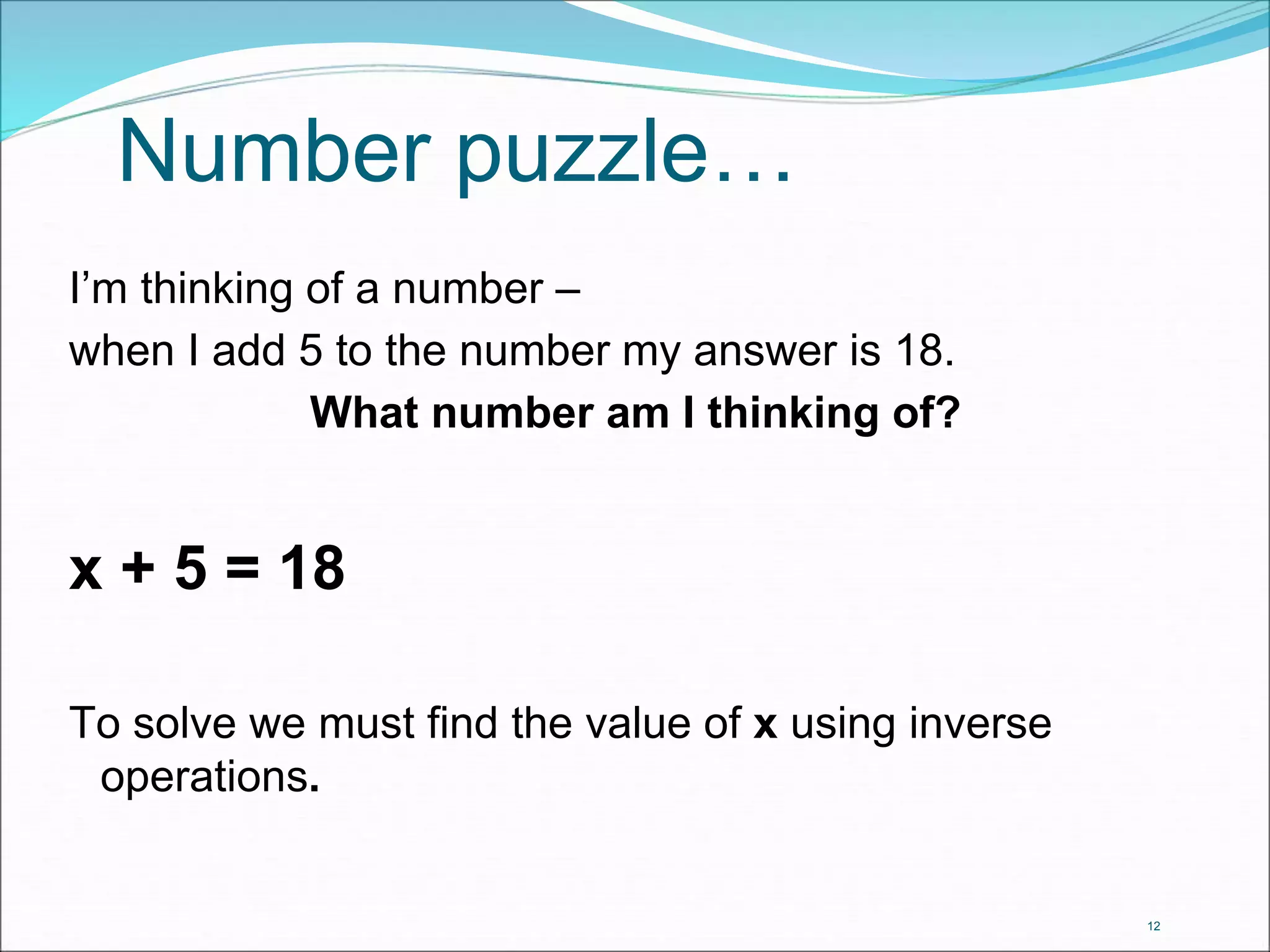 12 
Number puzzle… 
I’m thinking of a number – 
when I add 5 to the number my answer is 18. 
What number am I thinking of? 
x + 5 = 18 
To solve we must find the value of x using inverse 
operations. 
 