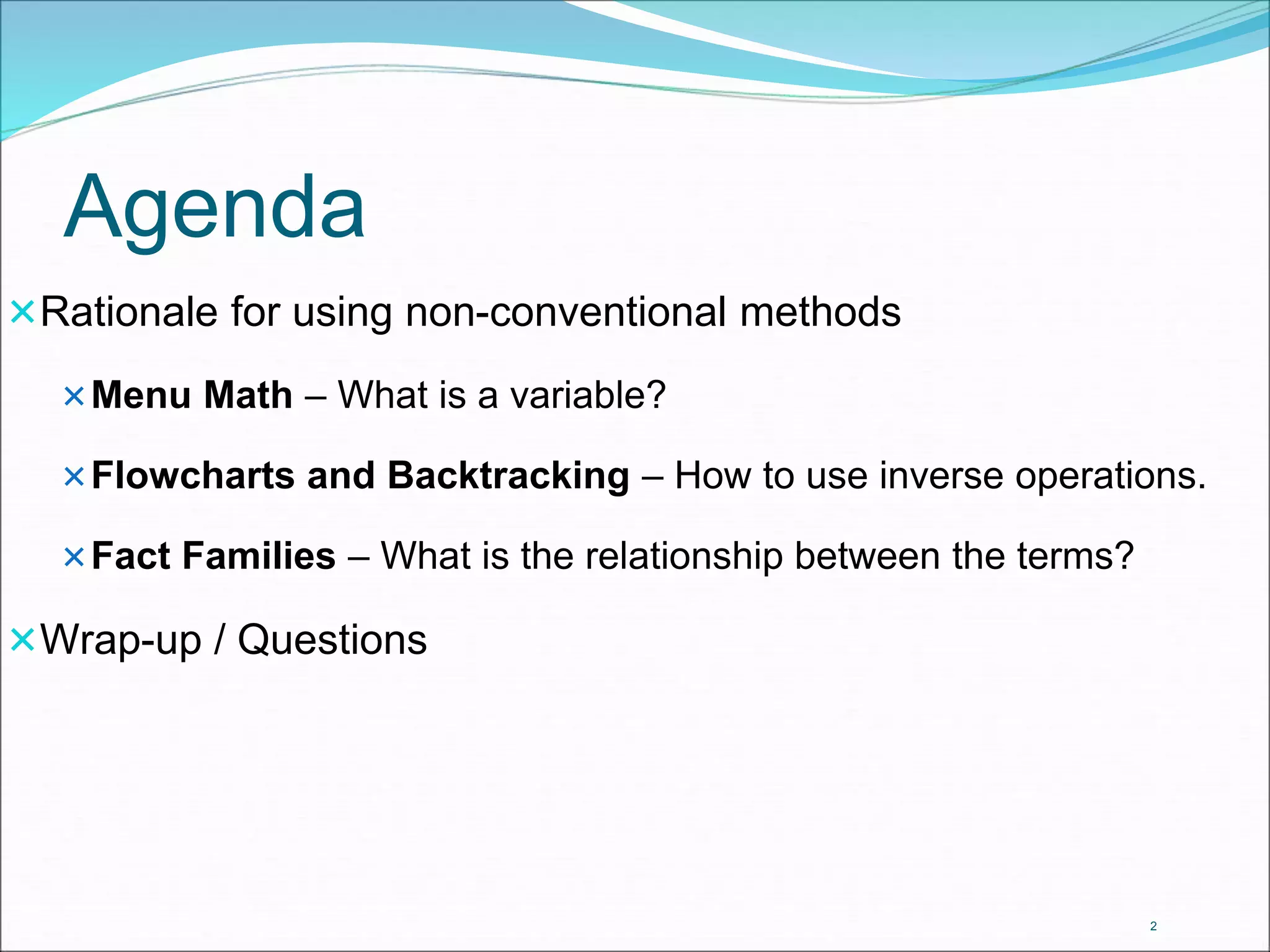 Agenda 
Rationale for using non-conventional methods 
Menu Math – What is a variable? 
Flowcharts and Backtracking – How to use inverse operations. 
Fact Families – What is the relationship between the terms? 
Wrap-up / Questions 
2 
 