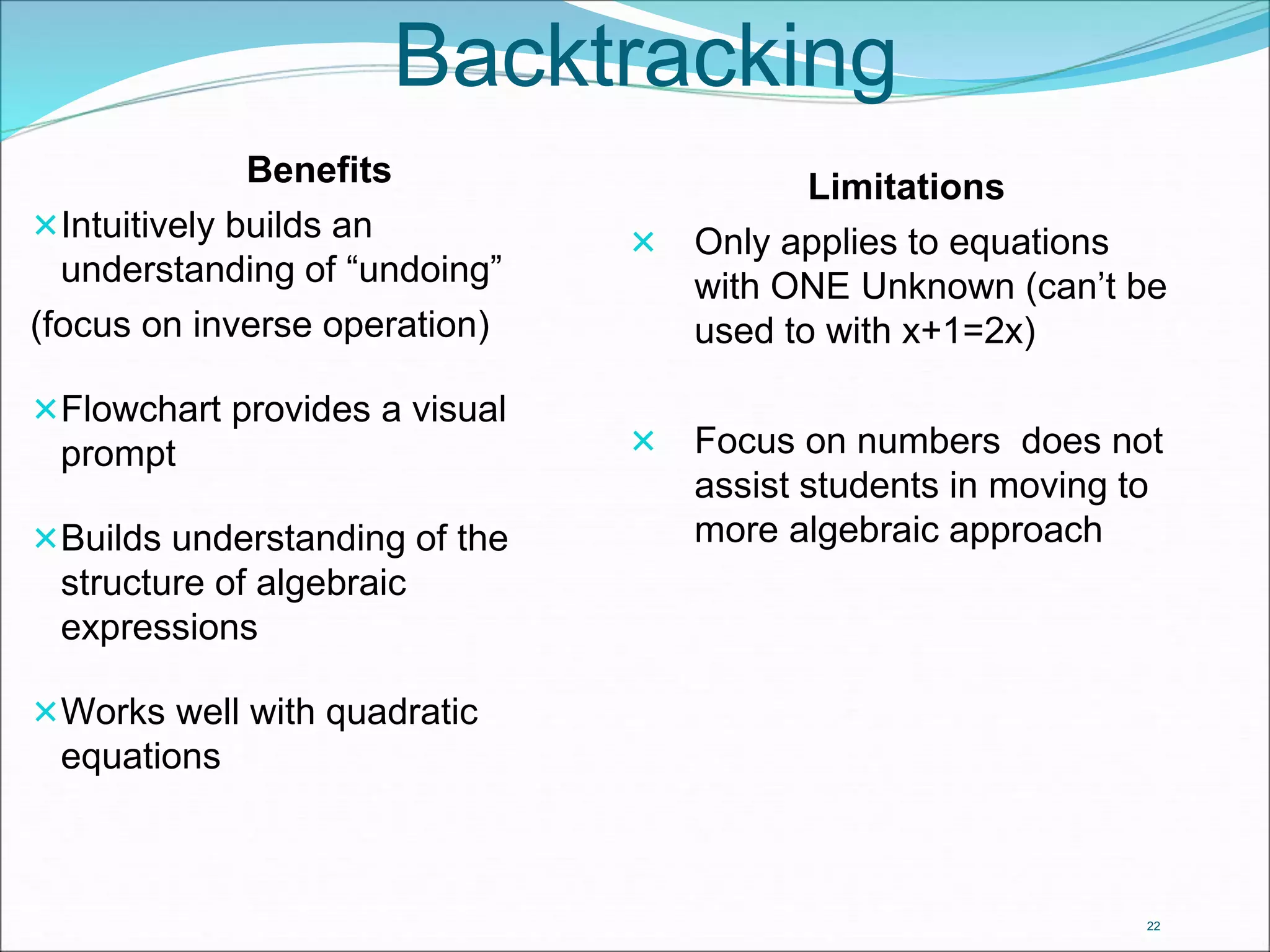 22 
Backtracking 
Benefits 
Intuitively builds an 
understanding of “undoing” 
(focus on inverse operation) 
Flowchart provides a visual 
prompt 
Builds understanding of the 
structure of algebraic 
expressions 
Works well with quadratic 
equations 
Limitations 
 Only applies to equations 
with ONE Unknown (can’t be 
used to with x+1=2x) 
 Focus on numbers does not 
assist students in moving to 
more algebraic approach 
 