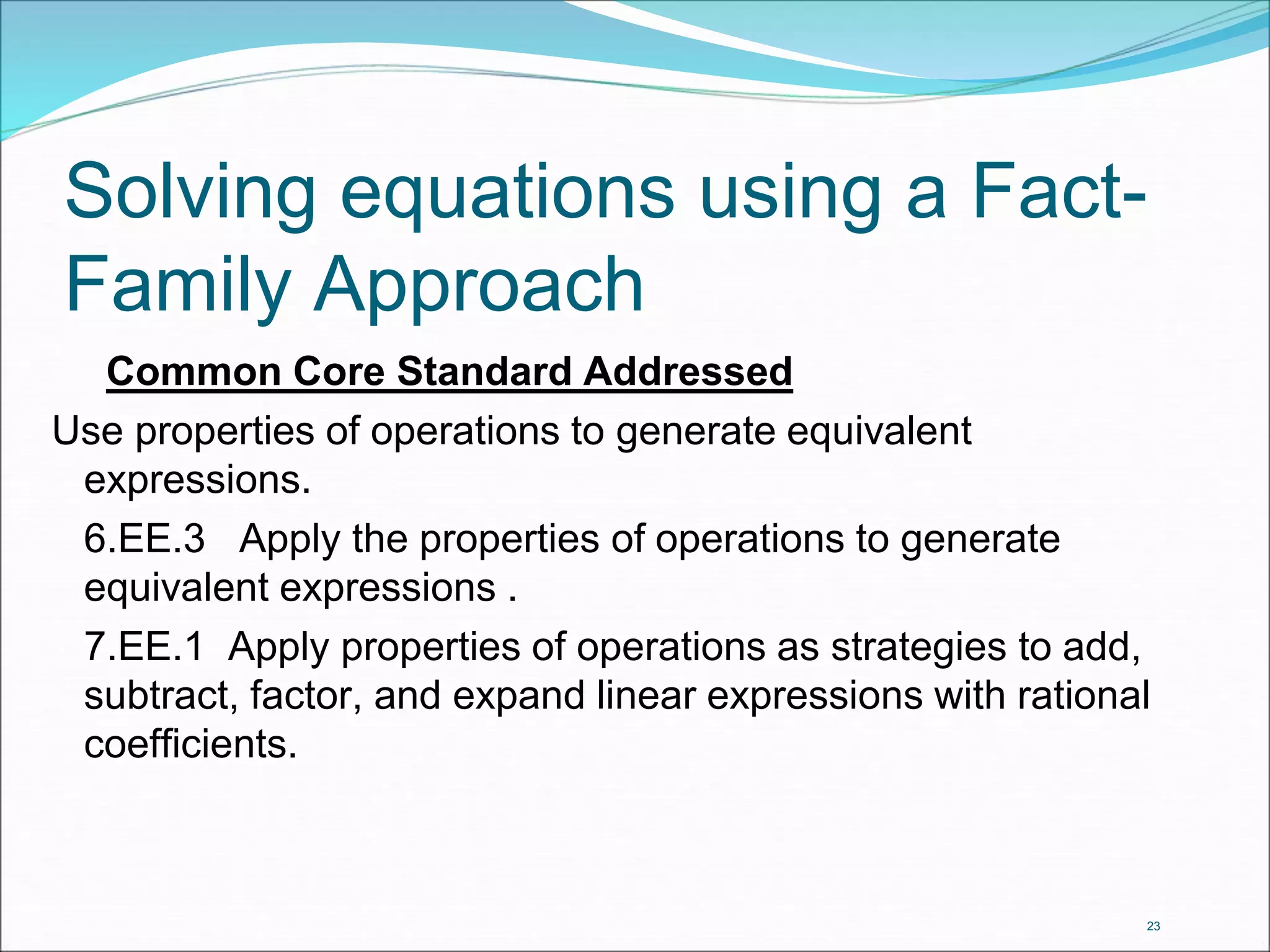 Solving equations using a Fact- 
Family Approach 
23 
Common Core Standard Addressed 
Use properties of operations to generate equivalent 
expressions. 
6.EE.3 Apply the properties of operations to generate 
equivalent expressions . 
7.EE.1 Apply properties of operations as strategies to add, 
subtract, factor, and expand linear expressions with rational 
coefficients. 
 