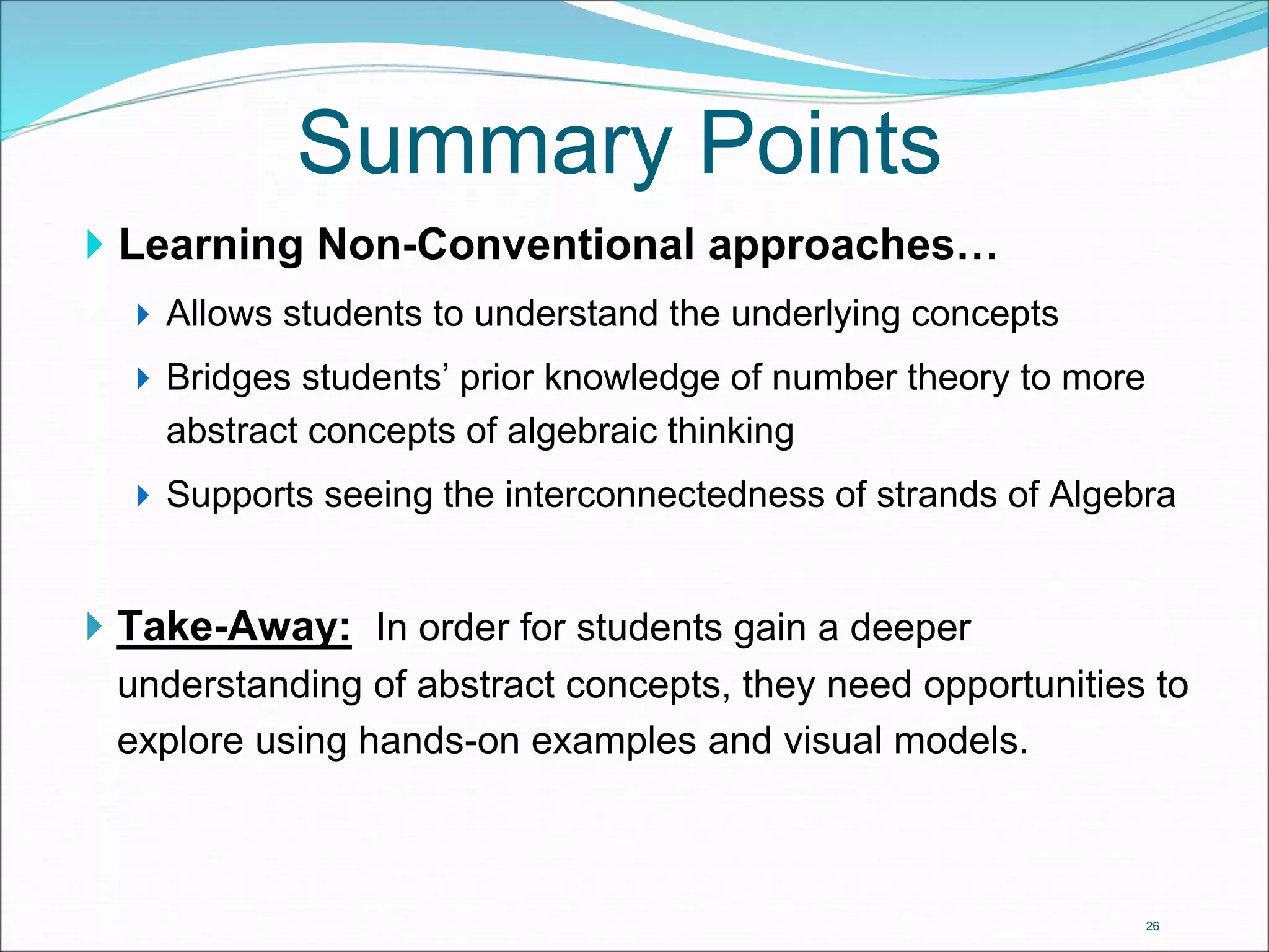 Summary Points 
 Learning Non-Conventional approaches… 
 Allows students to understand the underlying concepts 
 Bridges students’ prior knowledge of number theory to more 
abstract concepts of algebraic thinking 
 Supports seeing the interconnectedness of strands of Algebra 
 Take-Away: In order for students gain a deeper 
understanding of abstract concepts, they need opportunities to 
explore using hands-on examples and visual models. 
26 
