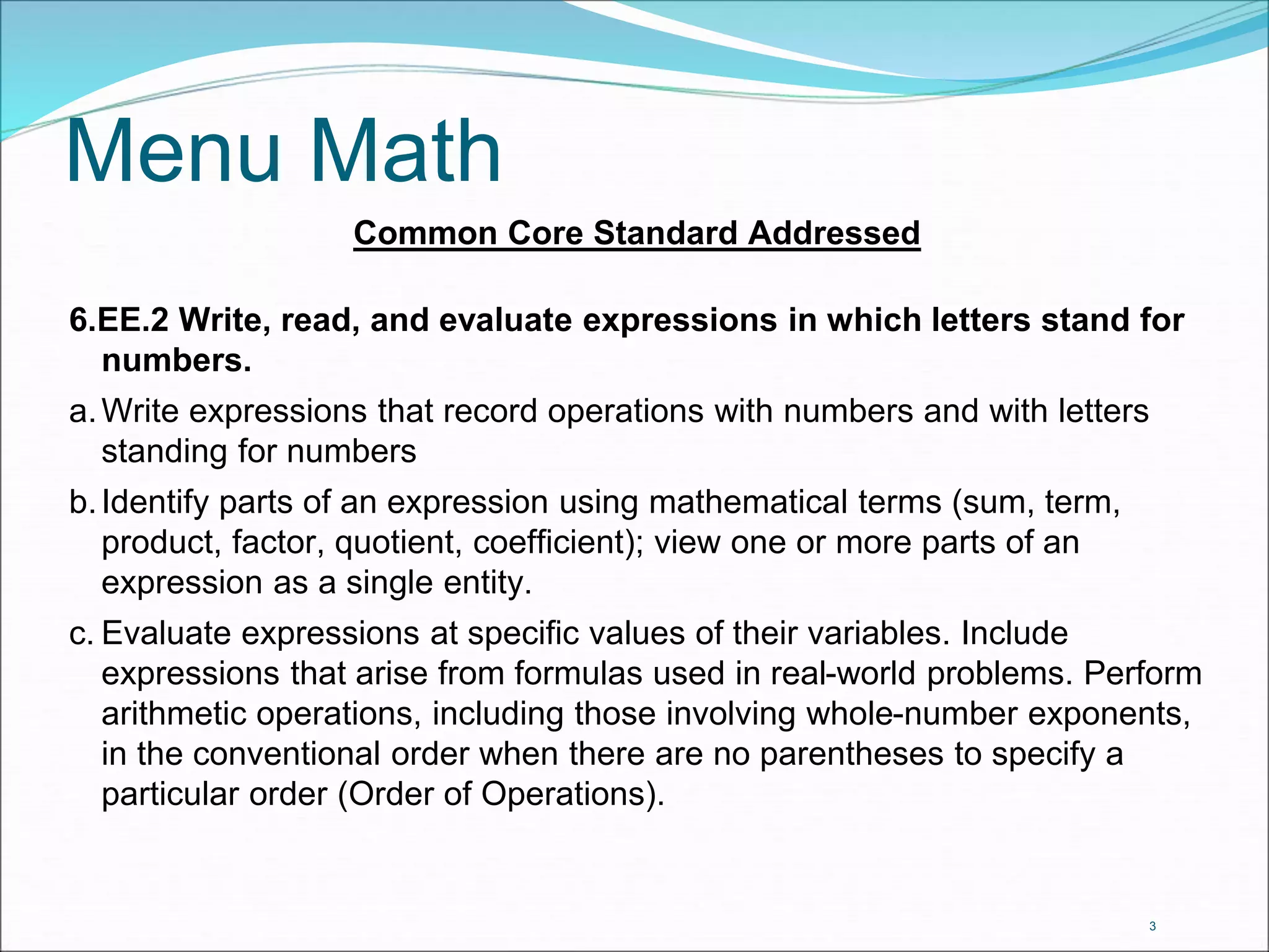 Menu Math 
Common Core Standard Addressed 
6.EE.2 Write, read, and evaluate expressions in which letters stand for 
numbers. 
a.Write expressions that record operations with numbers and with letters 
standing for numbers 
b. Identify parts of an expression using mathematical terms (sum, term, 
product, factor, quotient, coefficient); view one or more parts of an 
expression as a single entity. 
c. Evaluate expressions at specific values of their variables. Include 
expressions that arise from formulas used in real-world problems. Perform 
arithmetic operations, including those involving whole-number exponents, 
in the conventional order when there are no parentheses to specify a 
particular order (Order of Operations). 
3 
 