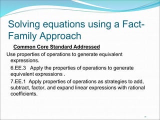 Solving equations using a Fact- 
Family Approach 
23 
Common Core Standard Addressed 
Use properties of operations to generate equivalent 
expressions. 
6.EE.3 Apply the properties of operations to generate 
equivalent expressions . 
7.EE.1 Apply properties of operations as strategies to add, 
subtract, factor, and expand linear expressions with rational 
coefficients. 
 