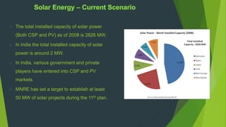  The total installed capacity of solar power
(Both CSP and PV) as of 2008 is 2826 MW.
 In India the total installed capacity of solar
power is around 2 MW.
 In India, various government and private
players have entered into CSP and PV
markets.
 MNRE has set a target to establish at least
50 MW of solar projects during the 11th plan.
 