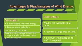 It is a renewable source of energy.
It does not cause pollution.
The recurring cost is less.
Once the wind turbine is built the
energy it produces does not cause
green house gases
Wind is not available at all
times.
It requires a large area of land.
A minimum wind speed of 15
km/h is required.
 