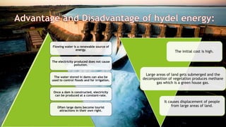 Flowing water is a renewable source of
energy.
The electricity produced does not cause
pollution.
The water stored in dams can also be
used to control floods and for irrigation.
Once a dam is constructed, electricity
can be produced at a constant-rate.
Often large dams become tourist
attractions in their own right.
The initial cost is high.
Large areas of land gets submerged and the
decomposition of vegetation produces methane
gas which is a green house gas.
It causes displacement of people
from large areas of land.
 