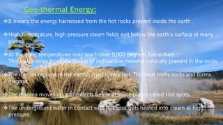 Geo-thermal Energy:
It means the energy harnessed from the hot rocks present inside the earth .
High temperature, high pressure steam fields exit below the earth’s surface in many
places.
At the core, temperatures may reach over 9,000 degrees Fahrenheit.
This heat comes from the fission of radioactive material naturally present in the rocks.
The deeper regions of the earth’s crust is very hot. This heat melts rocks and forms
magma.
The magma moves up and collects below at some places called Hot spots.
The underground water in contact with hot spot gets heated into steam at high
pressure.
 