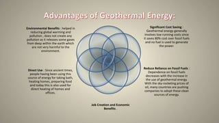Significant Cost Saving :
Geothermal energy generally
involves low running costs since
it saves 80% cost over fossil fuels
and no fuel is used to generate
the power.
Reduce Reliance on Fossil Fuels :
Dependence on fossil fuels
decreases with the increase in
the use of geothermal energy.
With the sky-rocketing prices of
oil, many countries are pushing
companies to adopt these clean
sources of energy.
Environmental Benefits : helped in
reducing global warming and
pollution , does not create any
pollution as it releases some gases
from deep within the earth which
are not very harmful to the
environment.
Direct Use : Since ancient times,
people having been using this
source of energy for taking bath,
heating homes, preparing food
and today this is also used for
direct heating of homes and
offices.
Job Creation and Economic
Benefits .
 