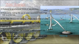  Produced by gravitational forces of sun and moon.
 Produced by making the use of water movement from a high
tide to a low tide.
 The high tide to a low tide refers to the rise and fall of water
in the ocean.
 A difference of several meters is required between the high
and low tide.
 Ocean waves and tides can be made to turn a turbine and
generate electricity.
 Areas where rivers flow into the sea experience waves and
tides and electricity can be generated there. It has much
potential.
Tidal energy
 