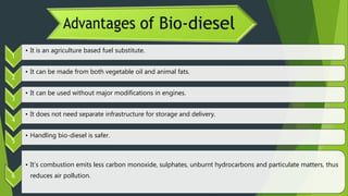 1
• It is an agriculture based fuel substitute.
2
• It can be made from both vegetable oil and animal fats.
3
• It can be used without major modifications in engines.
4
• It does not need separate infrastructure for storage and delivery.
5
• Handling bio-diesel is safer.
6
• It’s combustion emits less carbon monoxide, sulphates, unburnt hydrocarbons and particulate matters, thus
reduces air pollution.
 