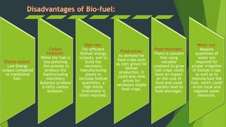 Low Energy
output compared
to traditional
fuel.
While the fuel is
less polluting
,the process to
produce the
fuel(including
machinery
&plants) produce
a hefty carbon
emission.
For efficient
Biofuel energy
outputs, and to
build the
necessary
manufacturing
plants to
increase biofuel
quantities, a
high initial
investment is
often required.
As demand for
food crops such
as corn grows for
biofuel
production, it
could also raise
prices for
necessary staple
food crops.
There is concern
that using
valuable
cropland to grow
fuel crops could
have an impact
on the cost of
food and could
possibly lead to
food shortages.
Massive
quantities of
water are
required for
proper irrigation
of biofuel crops
as well as to
manufacture the
fuel, which could
strain local and
regional water
resources.
 