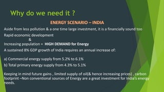 Aside from less pollution & a one time large investment, it is a financially sound too
Rapid economic development
&
Increasing population = HIGH DEMAND for Energy
A sustained 8% GDP growth of India requires an annual increase of:
a) Commercial energy supply from 5.2% to 6.1%
b) Total primary energy supply from 4.3% to 5.1%
Keeping in mind future gains , limited supply of oil(& hence increasing prices) , carbon
footprint –Non conventional sources of Energy are a great investment for India’s energy
needs.
Why do we need it ?
 