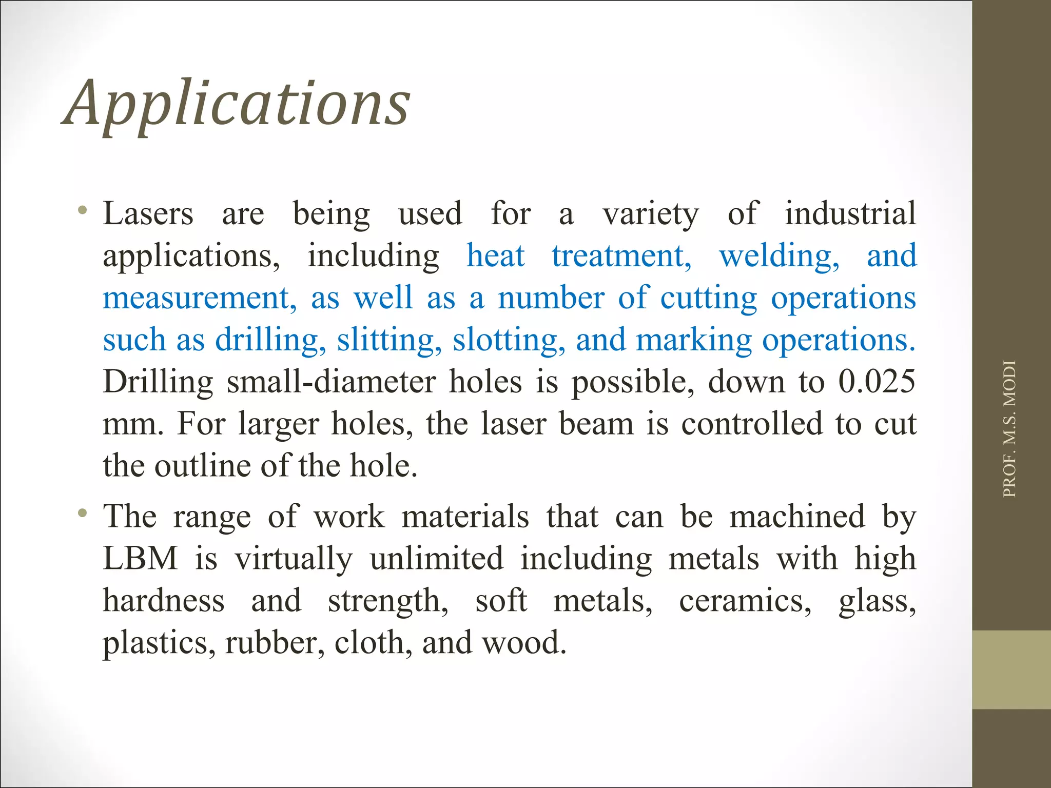 Applications
• Lasers are being used for a variety of industrial
applications, including heat treatment, welding, and
measurement, as well as a number of cutting operations
such as drilling, slitting, slotting, and marking operations.
Drilling small-diameter holes is possible, down to 0.025
mm. For larger holes, the laser beam is controlled to cut
the outline of the hole.
• The range of work materials that can be machined by
LBM is virtually unlimited including metals with high
hardness and strength, soft metals, ceramics, glass,
plastics, rubber, cloth, and wood.
PROF.M.S.MODI
 