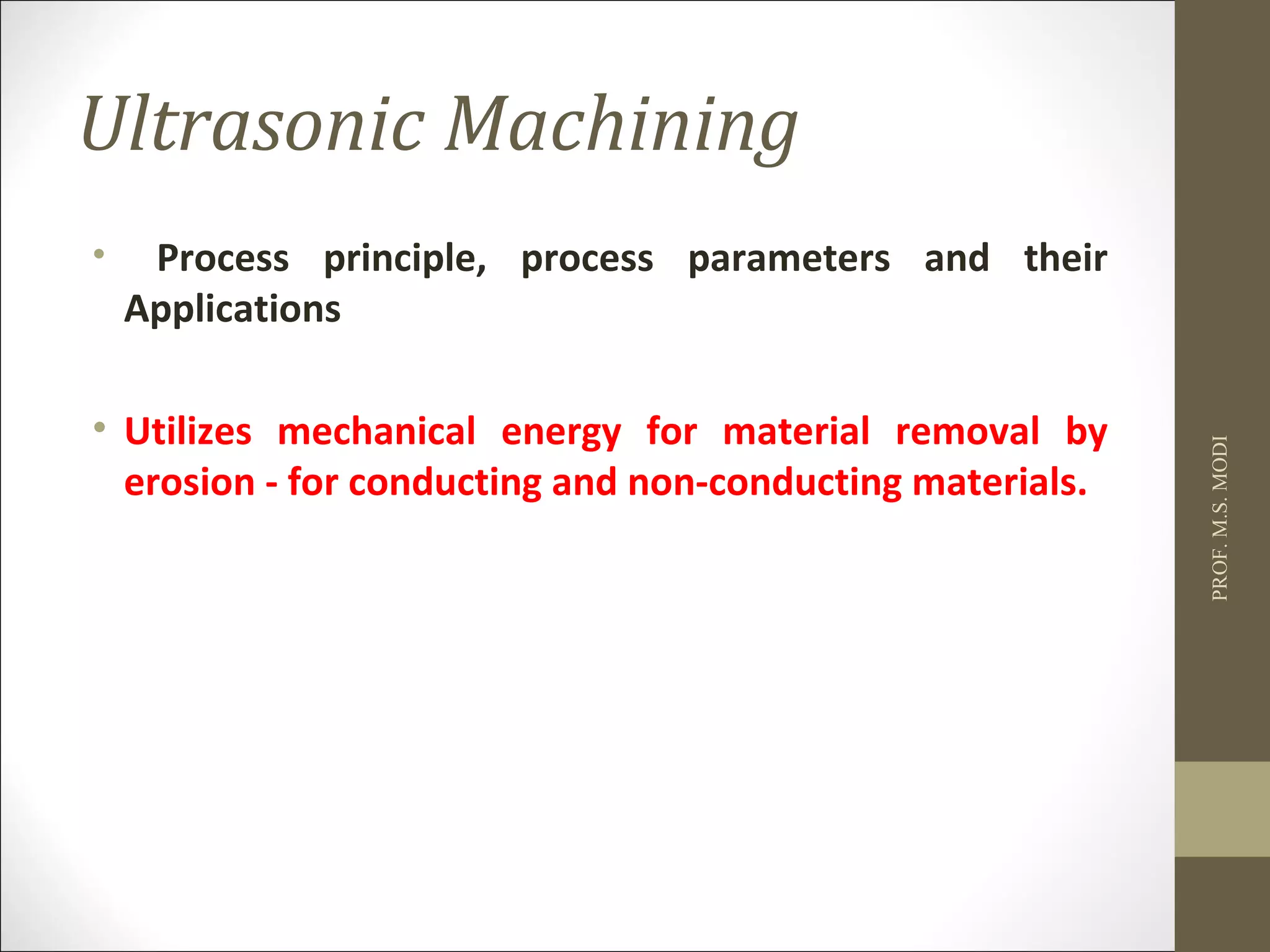 Ultrasonic Machining
• Process principle, process parameters and their
Applications
• Utilizes mechanical energy for material removal by
erosion - for conducting and non-conducting materials.
PROF.M.S.MODI
 