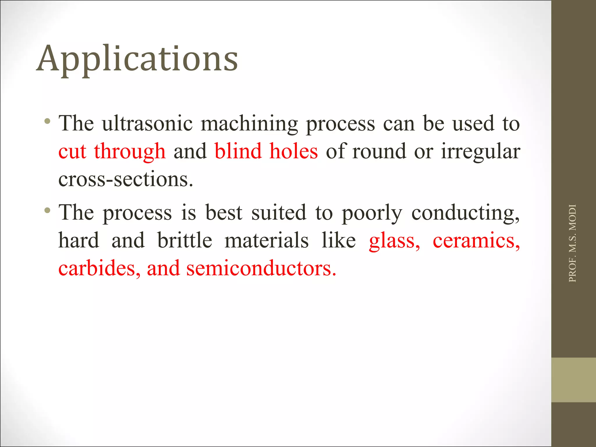 Applications
• The ultrasonic machining process can be used to
cut through and blind holes of round or irregular
cross-sections.
• The process is best suited to poorly conducting,
hard and brittle materials like glass, ceramics,
carbides, and semiconductors.
PROF.M.S.MODI
 