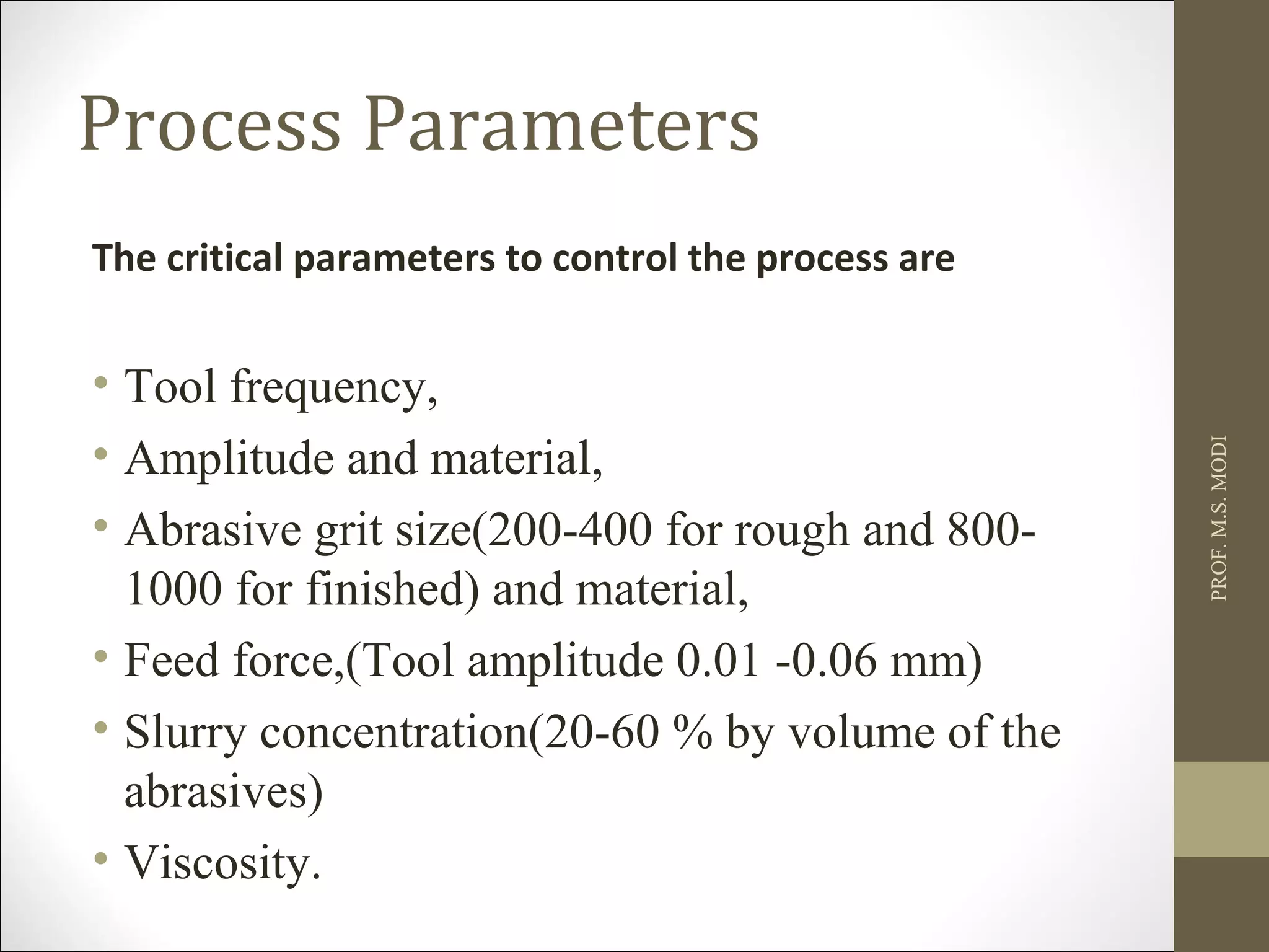 Process Parameters
The critical parameters to control the process are
• Tool frequency,
• Amplitude and material,
• Abrasive grit size(200-400 for rough and 800-
1000 for finished) and material,
• Feed force,(Tool amplitude 0.01 -0.06 mm)
• Slurry concentration(20-60 % by volume of the
abrasives)
• Viscosity.
PROF.M.S.MODI
 