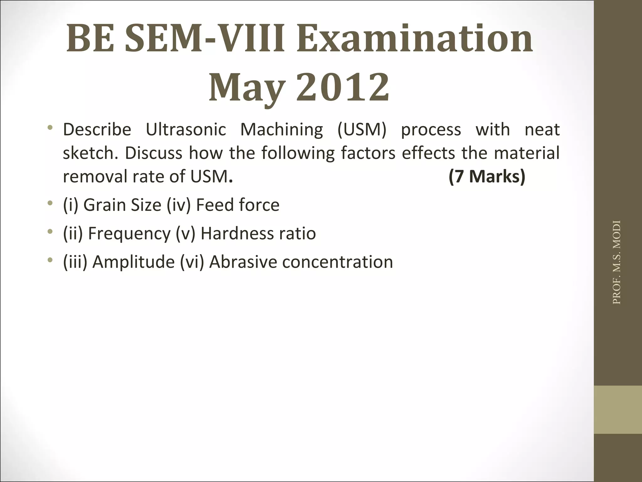 BE SEM-VIII Examination
May 2012
• Describe Ultrasonic Machining (USM) process with neat
sketch. Discuss how the following factors effects the material
removal rate of USM. (7 Marks)
• (i) Grain Size (iv) Feed force
• (ii) Frequency (v) Hardness ratio
• (iii) Amplitude (vi) Abrasive concentration
PROF.M.S.MODI
 
