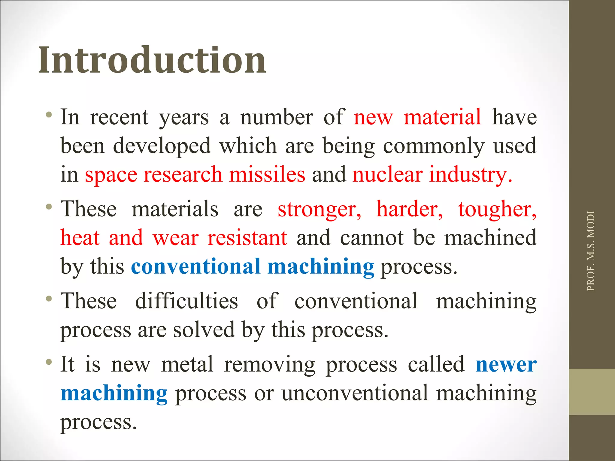 Introduction
• In recent years a number of new material have
been developed which are being commonly used
in space research missiles and nuclear industry.
• These materials are stronger, harder, tougher,
heat and wear resistant and cannot be machined
by this conventional machining process.
• These difficulties of conventional machining
process are solved by this process.
• It is new metal removing process called newer
machining process or unconventional machining
process.
PROF.M.S.MODI
 