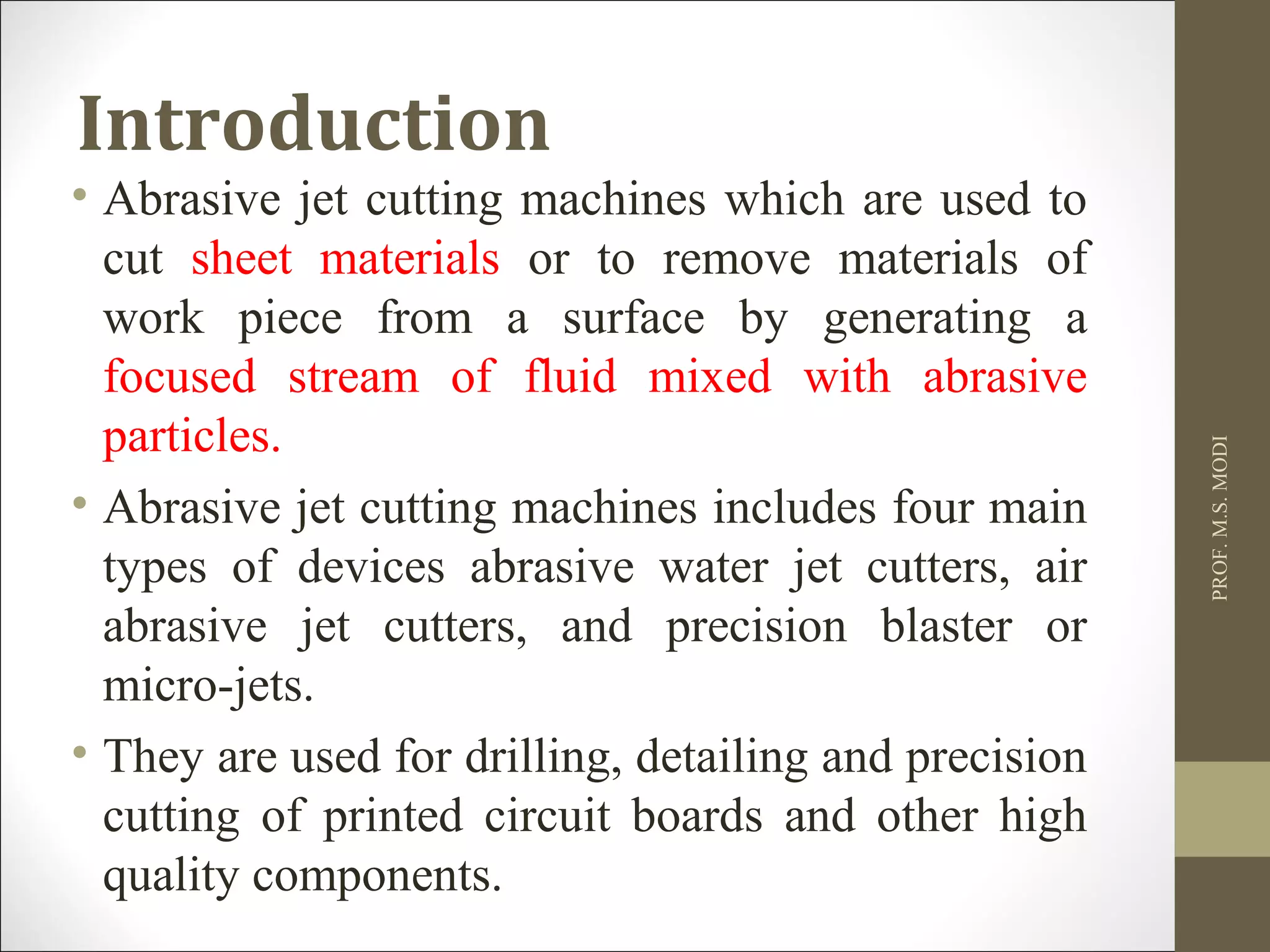 Introduction
• Abrasive jet cutting machines which are used to
cut sheet materials or to remove materials of
work piece from a surface by generating a
focused stream of fluid mixed with abrasive
particles.
• Abrasive jet cutting machines includes four main
types of devices abrasive water jet cutters, air
abrasive jet cutters, and precision blaster or
micro-jets.
• They are used for drilling, detailing and precision
cutting of printed circuit boards and other high
quality components.
PROF.M.S.MODI
 