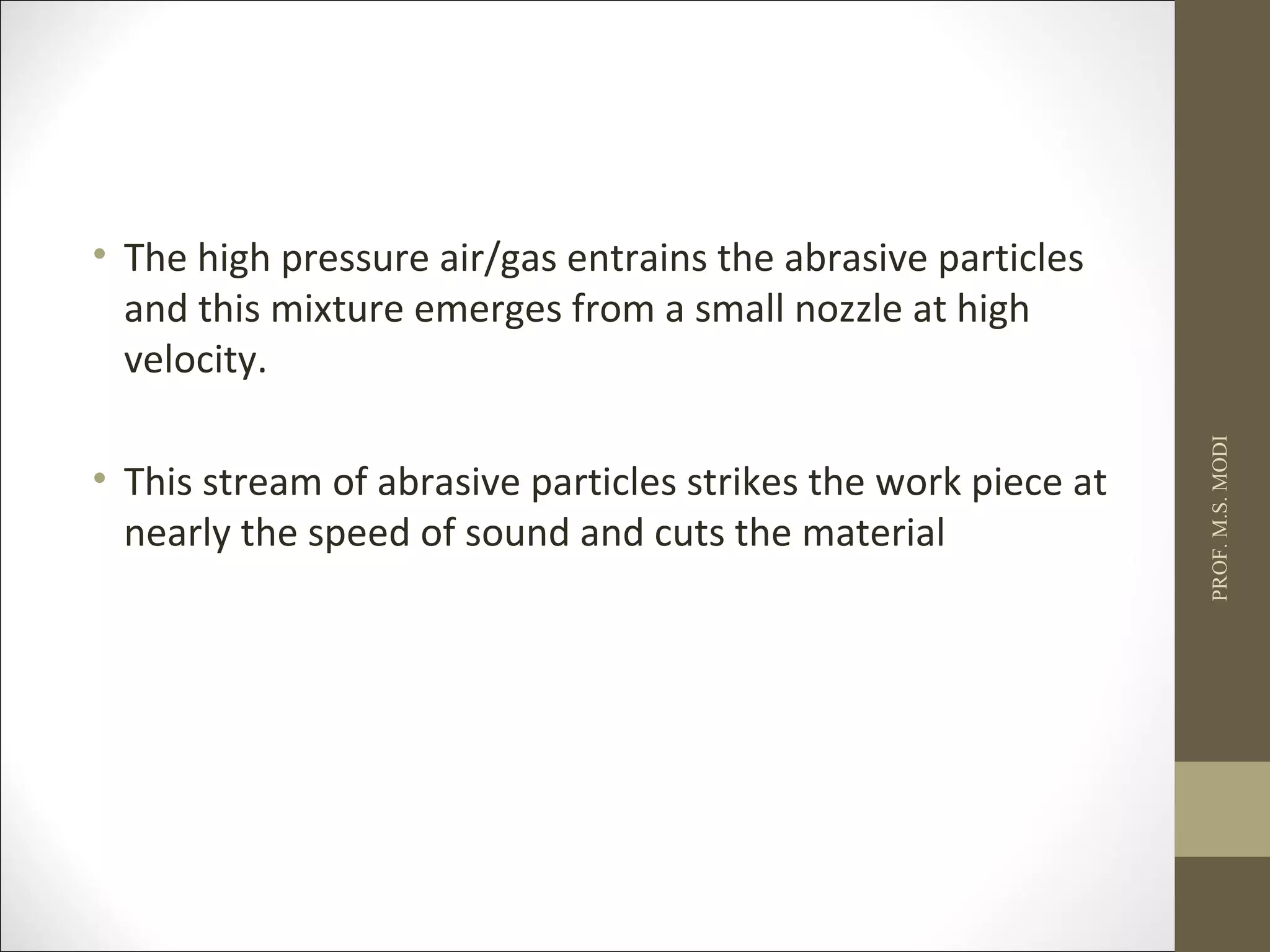 • The high pressure air/gas entrains the abrasive particles
and this mixture emerges from a small nozzle at high
velocity.
• This stream of abrasive particles strikes the work piece at
nearly the speed of sound and cuts the material
PROF.M.S.MODI
 