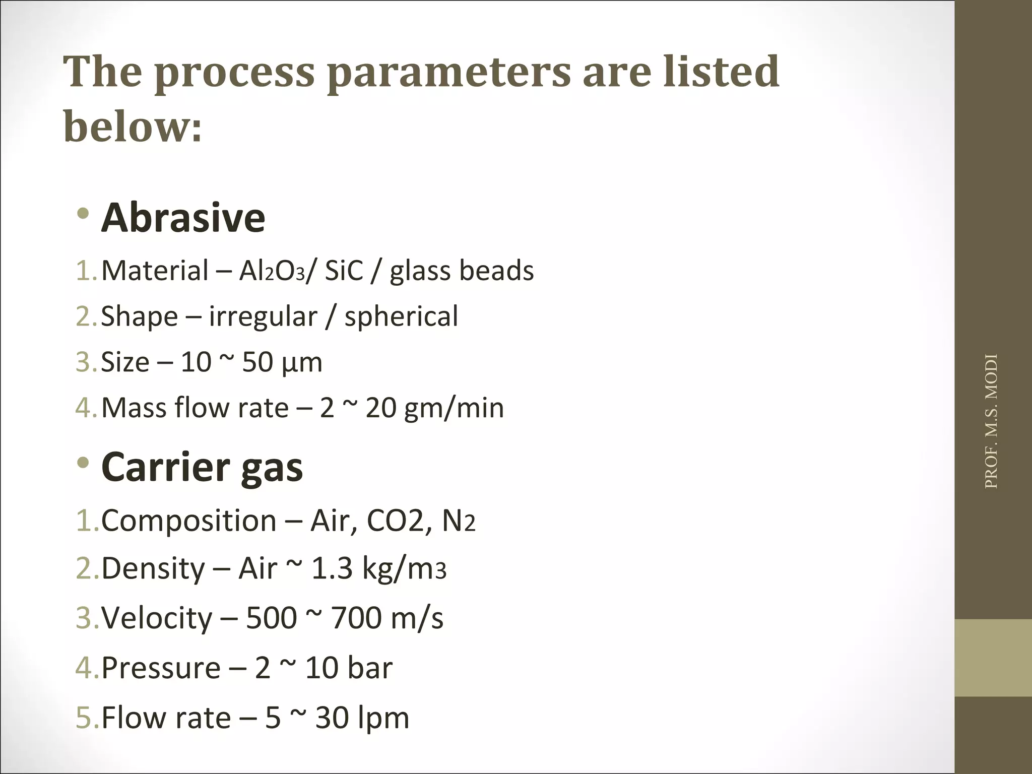The process parameters are listed
below:
• Abrasive
1.Material – Al2O3/ SiC / glass beads
2.Shape – irregular / spherical
3.Size – 10 ~ 50 μm
4.Mass flow rate – 2 ~ 20 gm/min
• Carrier gas
1.Composition – Air, CO2, N2
2.Density – Air ~ 1.3 kg/m3
3.Velocity – 500 ~ 700 m/s
4.Pressure – 2 ~ 10 bar
5.Flow rate – 5 ~ 30 lpm
PROF.M.S.MODI
 