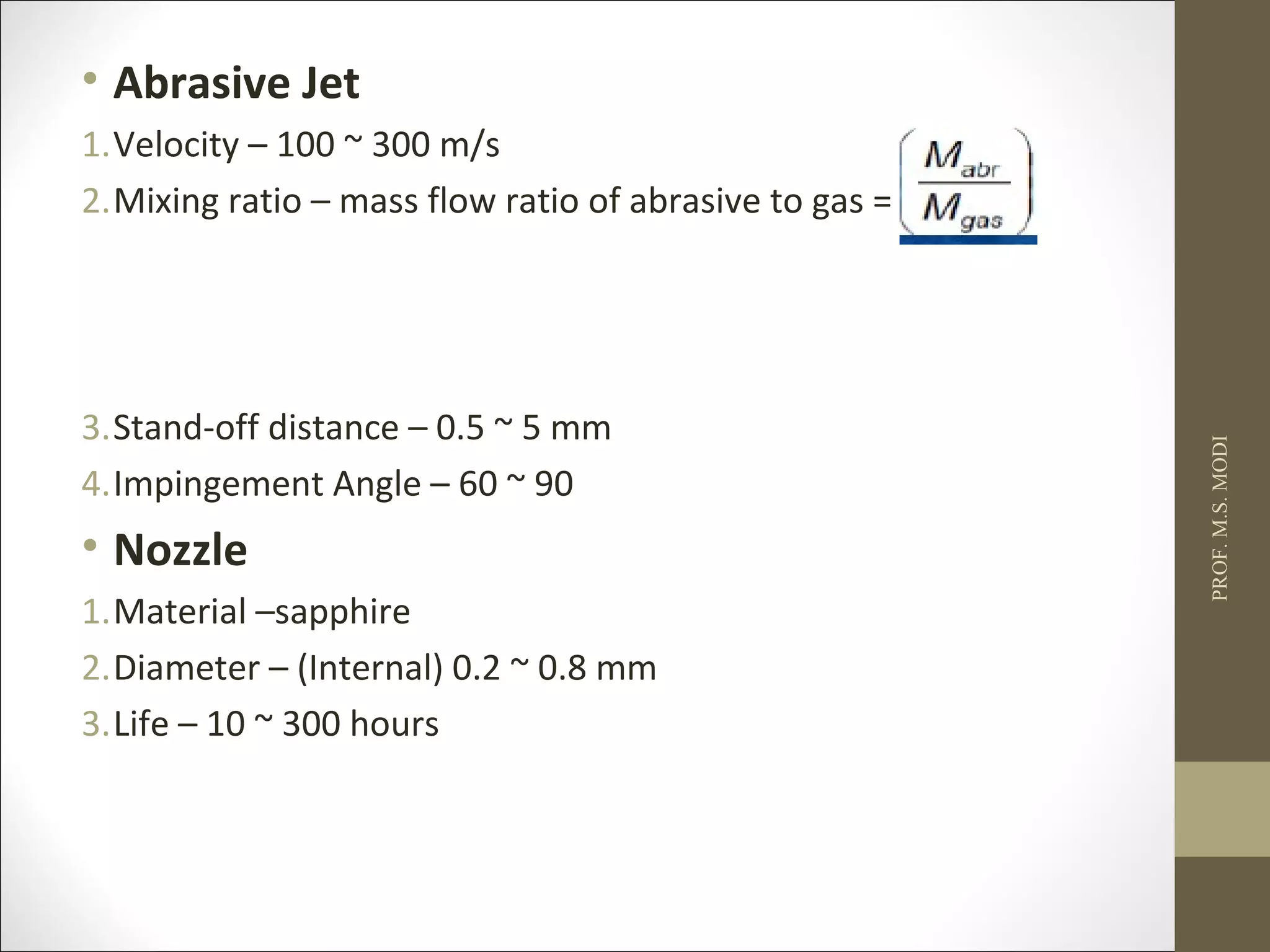 • Abrasive Jet
1.Velocity – 100 ~ 300 m/s
2.Mixing ratio – mass flow ratio of abrasive to gas =
3.Stand-off distance – 0.5 ~ 5 mm
4.Impingement Angle – 60 ~ 90
• Nozzle
1.Material –sapphire
2.Diameter – (Internal) 0.2 ~ 0.8 mm
3.Life – 10 ~ 300 hours
PROF.M.S.MODI
 