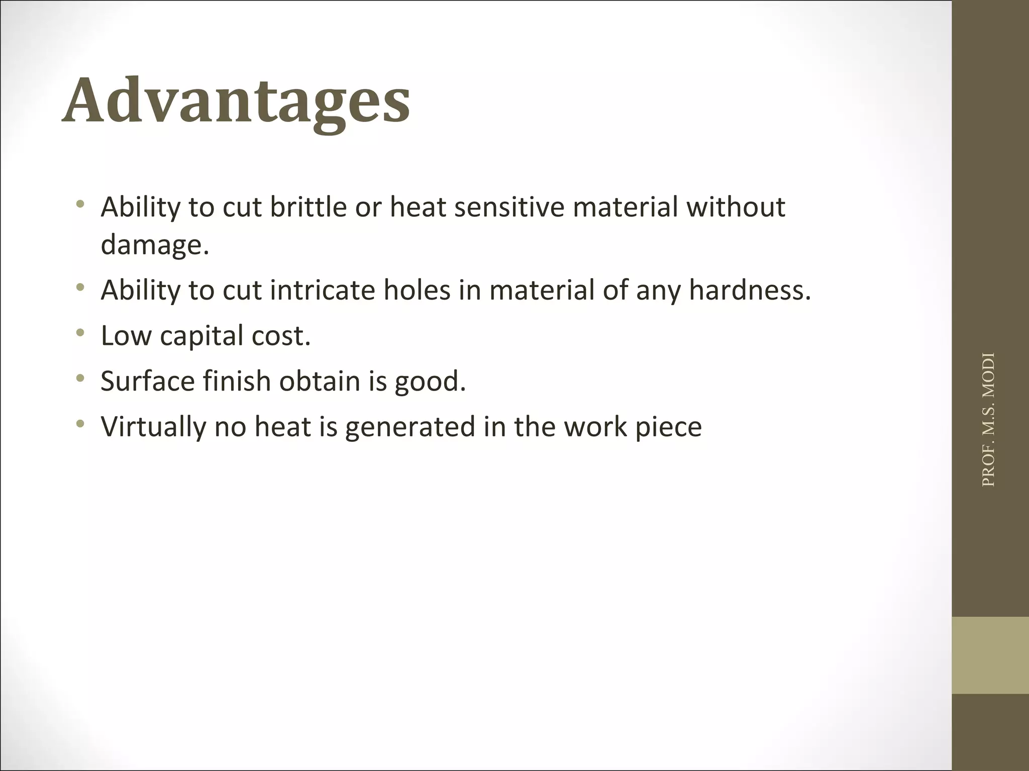 Advantages
• Ability to cut brittle or heat sensitive material without
damage.
• Ability to cut intricate holes in material of any hardness.
• Low capital cost.
• Surface finish obtain is good.
• Virtually no heat is generated in the work piece
PROF.M.S.MODI
 