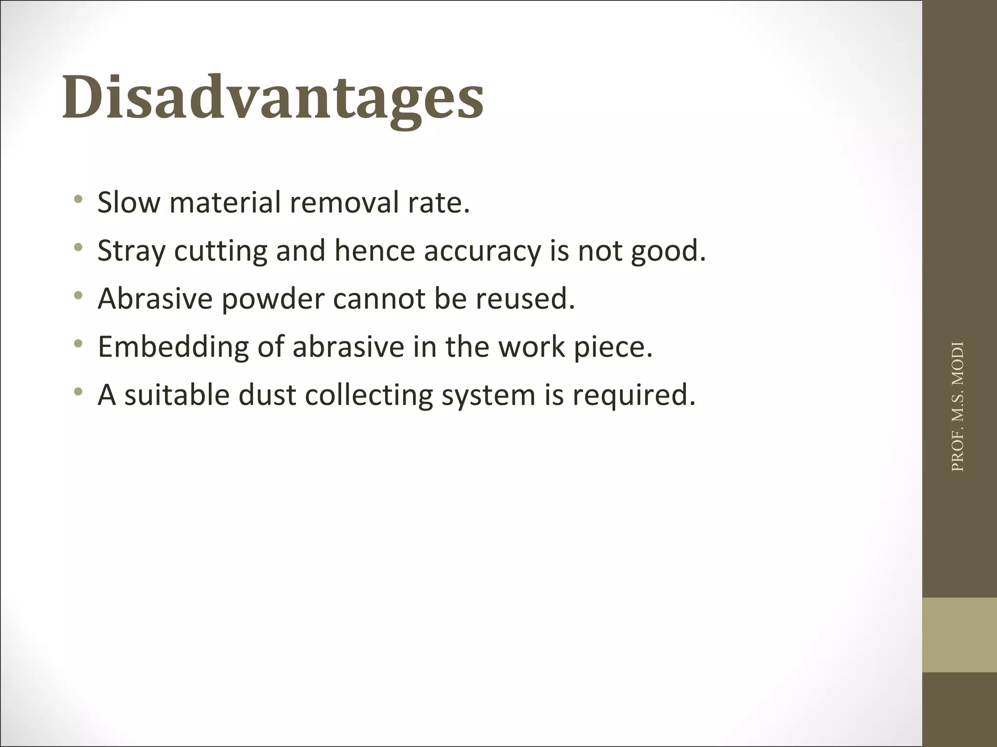 Disadvantages
• Slow material removal rate.
• Stray cutting and hence accuracy is not good.
• Abrasive powder cannot be reused.
• Embedding of abrasive in the work piece.
• A suitable dust collecting system is required.
PROF.M.S.MODI
 