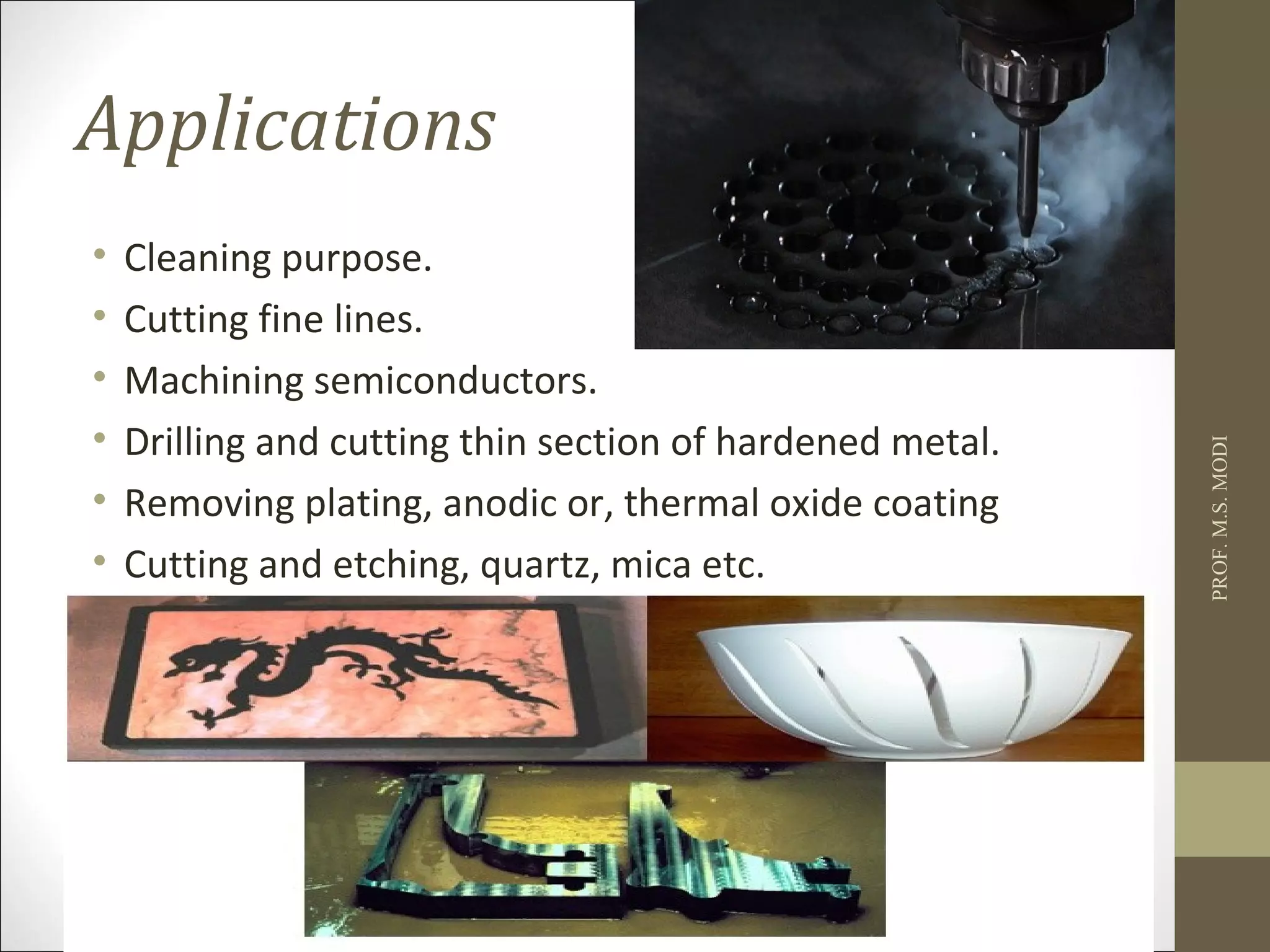 Applications
• Cleaning purpose.
• Cutting fine lines.
• Machining semiconductors.
• Drilling and cutting thin section of hardened metal.
• Removing plating, anodic or, thermal oxide coating
• Cutting and etching, quartz, mica etc.
PROF.M.S.MODI
 