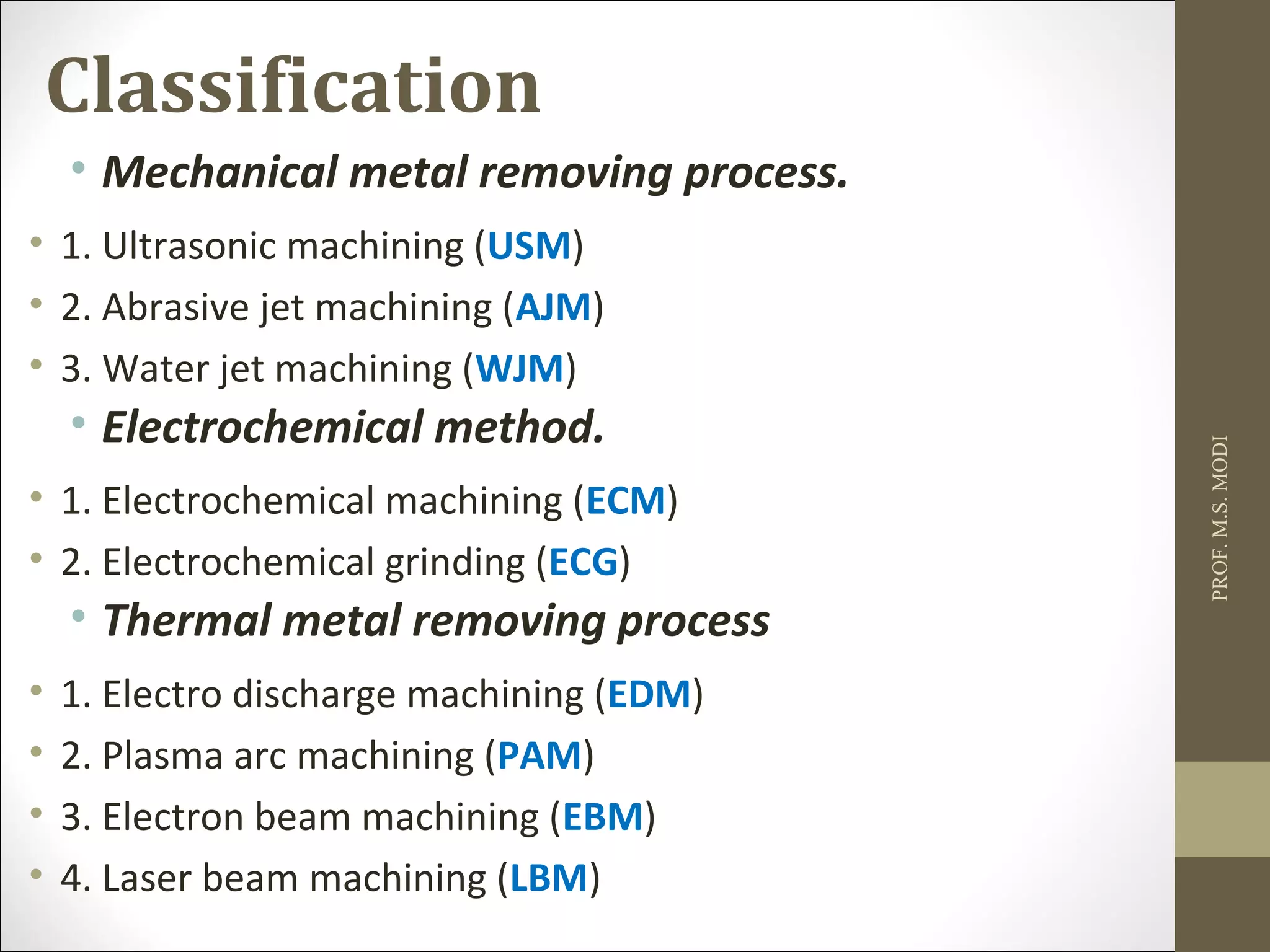 Classification
• Mechanical metal removing process.
• 1. Ultrasonic machining (USM)
• 2. Abrasive jet machining (AJM)
• 3. Water jet machining (WJM)
• Electrochemical method.
• 1. Electrochemical machining (ECM)
• 2. Electrochemical grinding (ECG)
• Thermal metal removing process
• 1. Electro discharge machining (EDM)
• 2. Plasma arc machining (PAM)
• 3. Electron beam machining (EBM)
• 4. Laser beam machining (LBM)
PROF.M.S.MODI
 