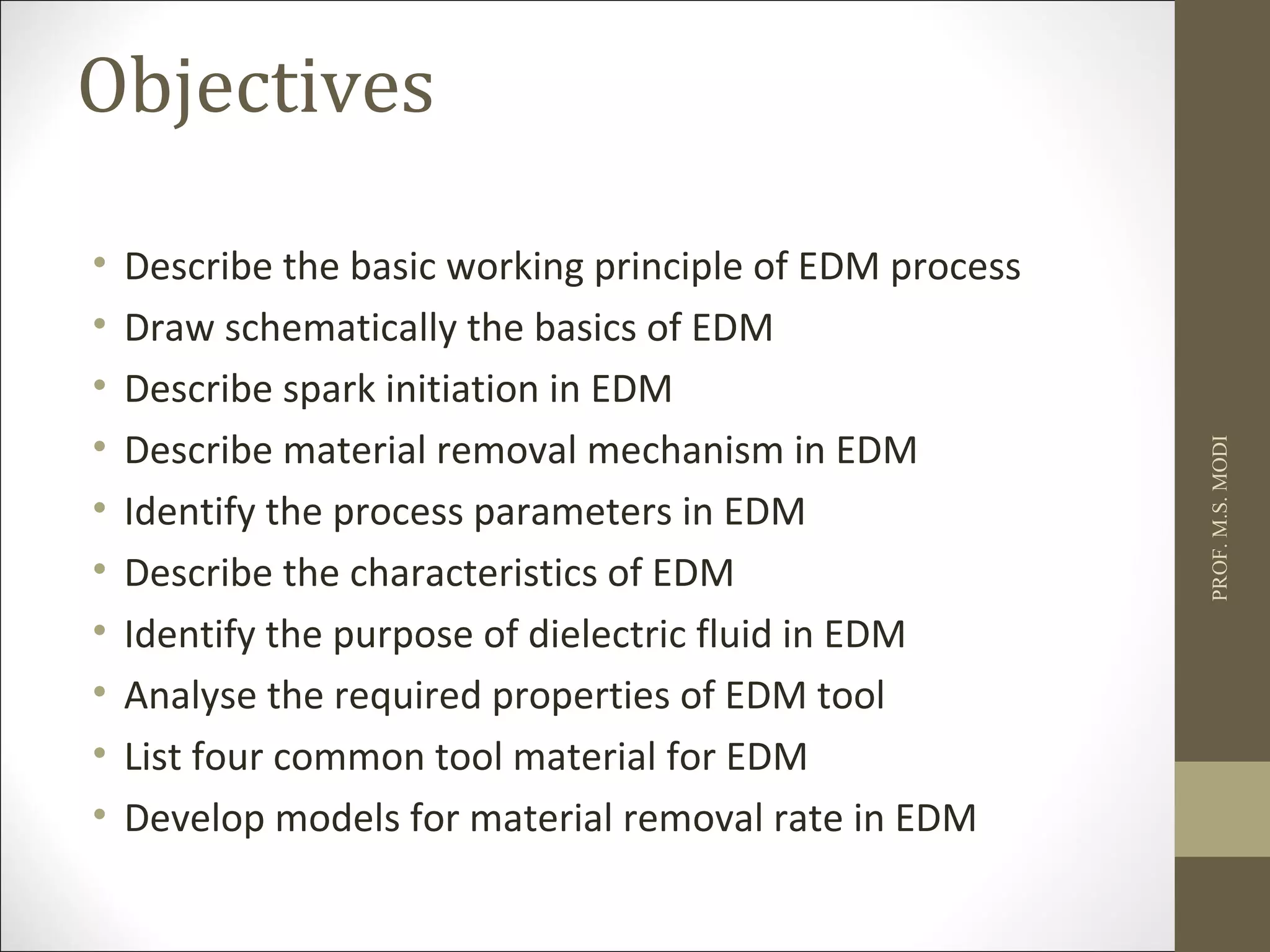 Objectives
• Describe the basic working principle of EDM process
• Draw schematically the basics of EDM
• Describe spark initiation in EDM
• Describe material removal mechanism in EDM
• Identify the process parameters in EDM
• Describe the characteristics of EDM
• Identify the purpose of dielectric fluid in EDM
• Analyse the required properties of EDM tool
• List four common tool material for EDM
• Develop models for material removal rate in EDM
PROF.M.S.MODI
 