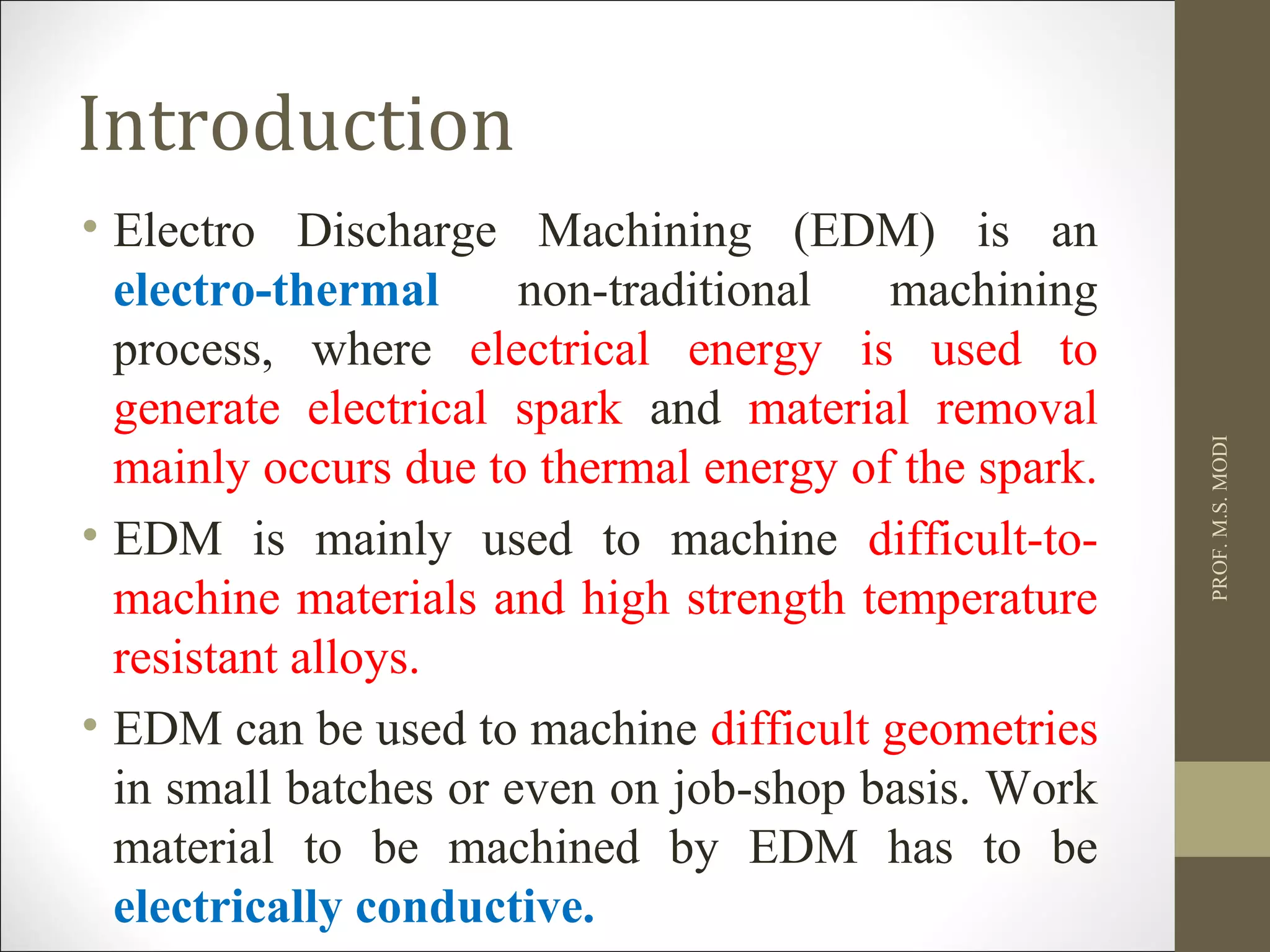 Introduction
• Electro Discharge Machining (EDM) is an
electro-thermal non-traditional machining
process, where electrical energy is used to
generate electrical spark and material removal
mainly occurs due to thermal energy of the spark.
• EDM is mainly used to machine difficult-to-
machine materials and high strength temperature
resistant alloys.
• EDM can be used to machine difficult geometries
in small batches or even on job-shop basis. Work
material to be machined by EDM has to be
electrically conductive.
PROF.M.S.MODI
 